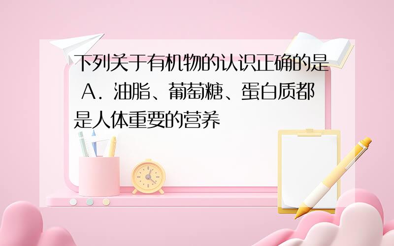 下列关于有机物的认识正确的是 A．油脂、葡萄糖、蛋白质都是人体重要的营养