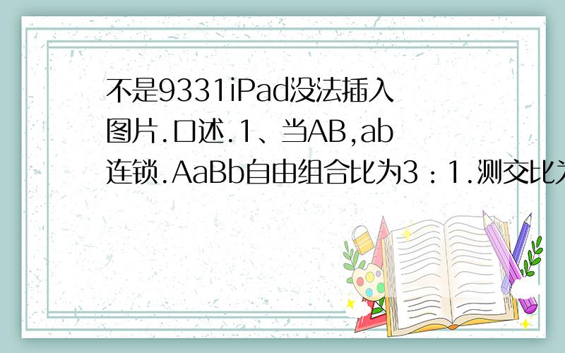 不是9331iPad没法插入图片.口述.1、当AB,ab连锁.AaBb自由组合比为3：1.测交比为1：1.2、当Ab,a