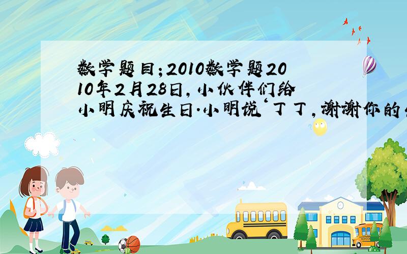 数学题目；2010数学题2010年2月28日,小伙伴们给小明庆祝生日.小明说‘丁丁,谢谢你的生日礼物.丁丁说；不用谢,我