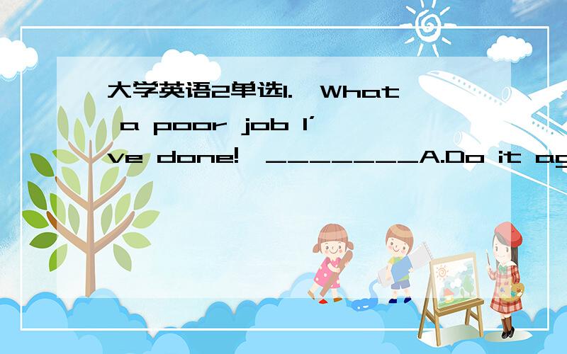 大学英语2单选1.—What a poor job I’ve done!—_______A.Do it again.B.