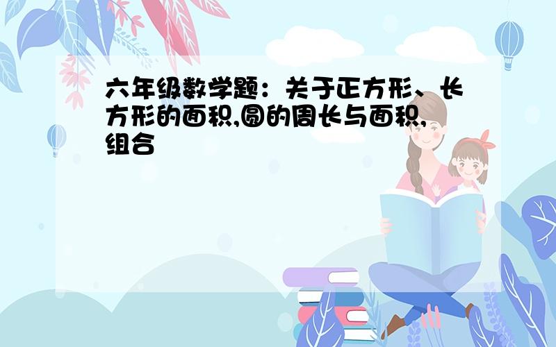 六年级数学题：关于正方形、长方形的面积,圆的周长与面积,组合