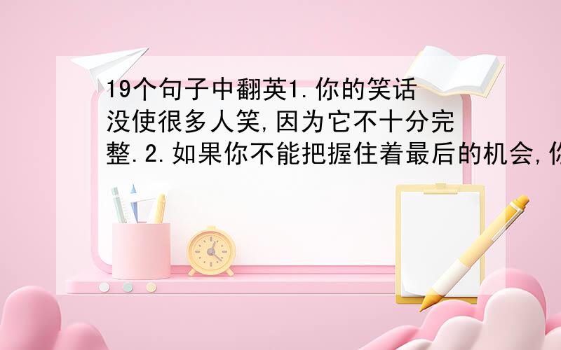 19个句子中翻英1.你的笑话没使很多人笑,因为它不十分完整.2.如果你不能把握住着最后的机会,你将会输掉你所有的钱.3.