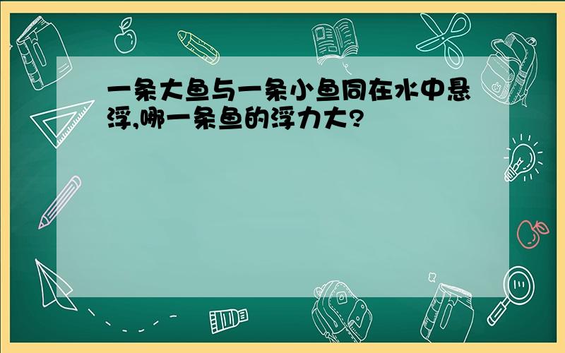 一条大鱼与一条小鱼同在水中悬浮,哪一条鱼的浮力大?