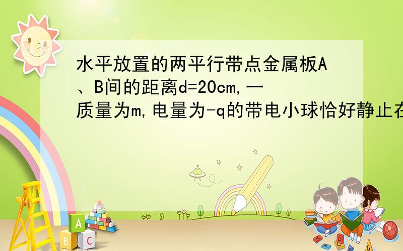 水平放置的两平行带点金属板A、B间的距离d=20cm,一质量为m,电量为-q的带电小球恰好静止在两板的中点处