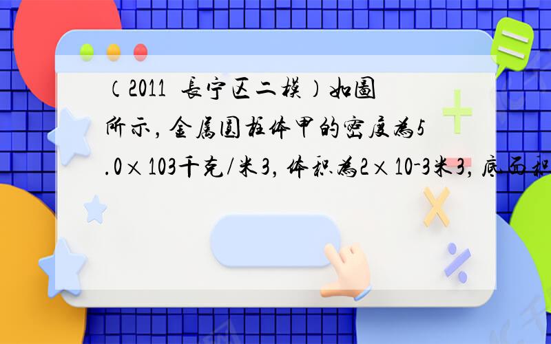 （2011•长宁区二模）如图所示，金属圆柱体甲的密度为5.0×103千克/米3，体积为2×10-3米3，底面积为10-2