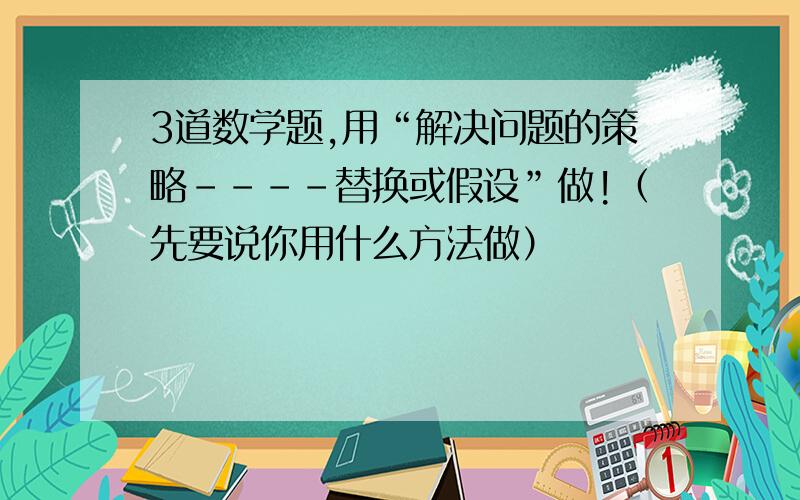 3道数学题,用“解决问题的策略----替换或假设”做!（先要说你用什么方法做）