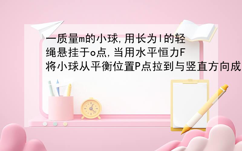 一质量m的小球,用长为l的轻绳悬挂于o点,当用水平恒力F将小球从平衡位置P点拉到与竖直方向成x的Q点,恒力