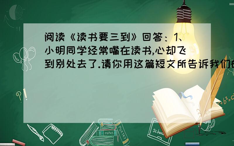 阅读《读书要三到》回答：1、小明同学经常嘴在读书,心却飞到别处去了.请你用这篇短文所告诉我们的道理来教育他.