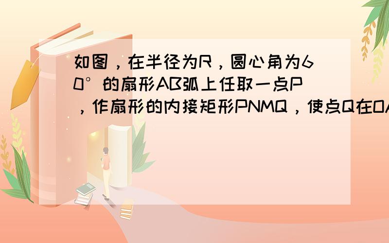 如图，在半径为R，圆心角为60°的扇形AB弧上任取一点P，作扇形的内接矩形PNMQ，使点Q在OA上，点M，N在OB上．设