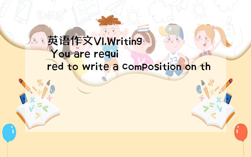 英语作文VI.Writing You are required to write a composition on th