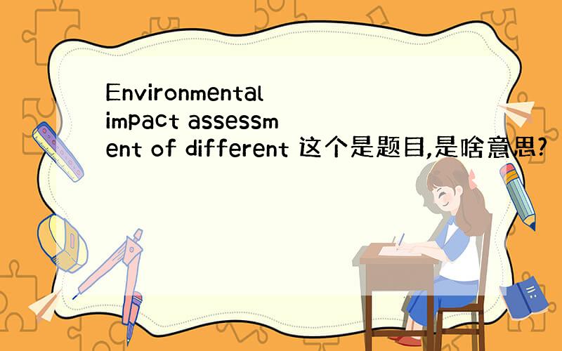 Environmental impact assessment of different 这个是题目,是啥意思?