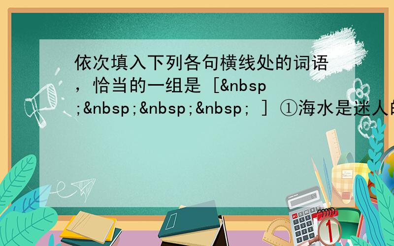 依次填入下列各句横线处的词语，恰当的一组是 [     ] ①海水是迷人的，大海