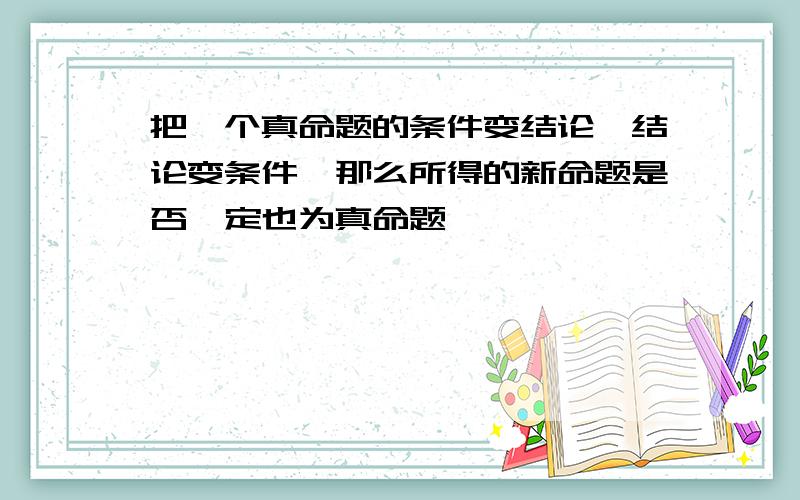 把一个真命题的条件变结论,结论变条件,那么所得的新命题是否一定也为真命题