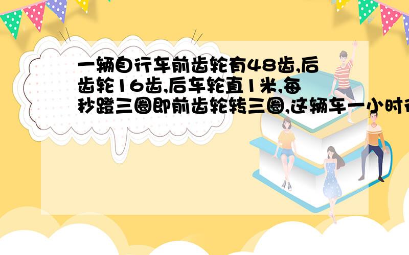 一辆自行车前齿轮有48齿,后齿轮16齿,后车轮直1米,每秒蹬三圈即前齿轮转三圈,这辆车一小时行多少千米?