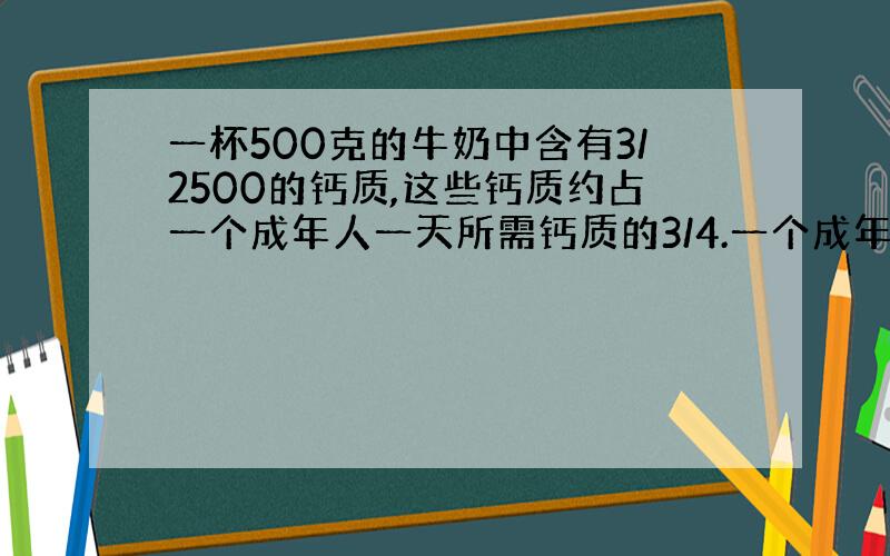 一杯500克的牛奶中含有3/2500的钙质,这些钙质约占一个成年人一天所需钙质的3/4.一个成年人一天所需钙质