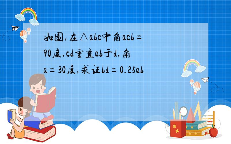 如图,在△abc中角acb=90度,cd垂直ab于d,角a=30度,求证bd=0.25ab