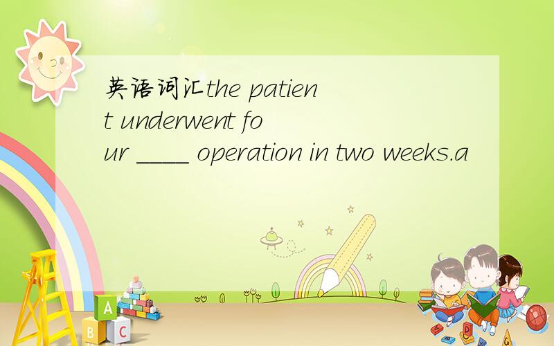 英语词汇the patient underwent four ____ operation in two weeks.a