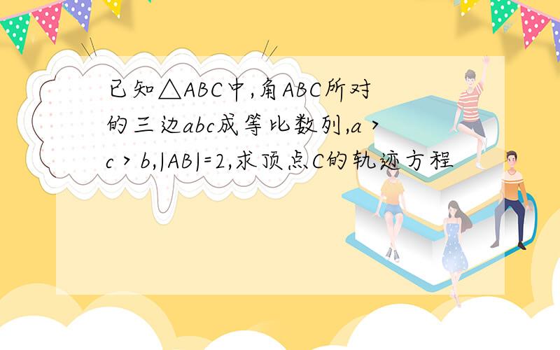 已知△ABC中,角ABC所对的三边abc成等比数列,a＞c＞b,|AB|=2,求顶点C的轨迹方程