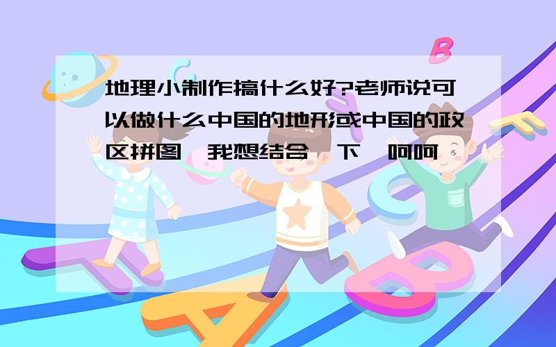 地理小制作搞什么好?老师说可以做什么中国的地形或中国的政区拼图,我想结合一下,呵呵,