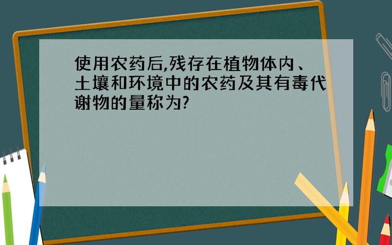 使用农药后,残存在植物体内、土壤和环境中的农药及其有毒代谢物的量称为?