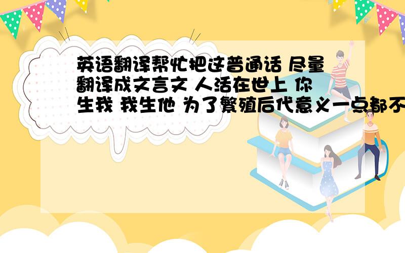 英语翻译帮忙把这普通话 尽量翻译成文言文 人活在世上 你生我 我生他 为了繁殖后代意义一点都不大 此任务留给能力小的人