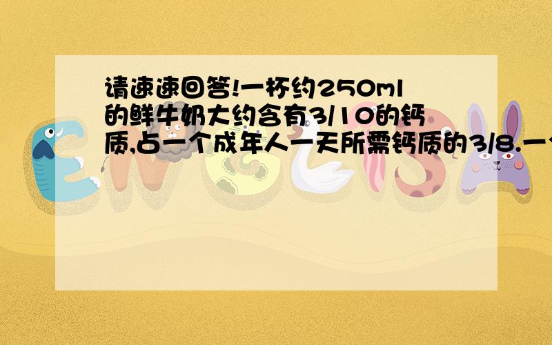 请速速回答!一杯约250ml的鲜牛奶大约含有3/10的钙质,占一个成年人一天所需钙质的3/8.一个成年人一天大约需要多少
