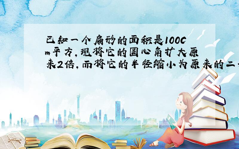 已知一个扇形的面积是100Cm平方,现将它的圆心角扩大原来2倍,而将它的半径缩小为原来的二分之一,这样所得的扇形面积是多