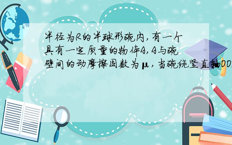 半径为R的半球形碗内,有一个具有一定质量的物体A,A与碗壁间的动摩擦因数为μ,当碗绕竖直轴OO/匀速转动