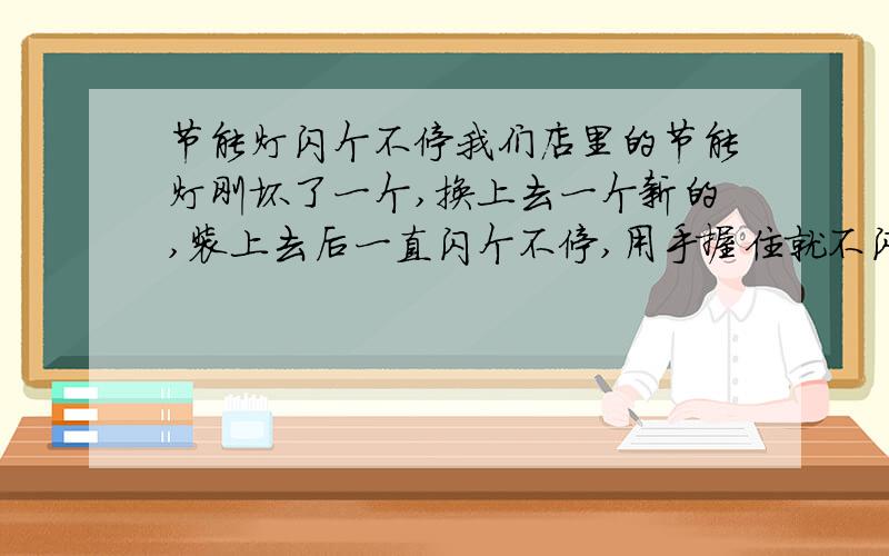 节能灯闪个不停我们店里的节能灯刚坏了一个,换上去一个新的,装上去后一直闪个不停,用手握住就不闪了,已经排除是灯头的接触问