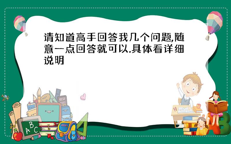 请知道高手回答我几个问题,随意一点回答就可以.具体看详细说明