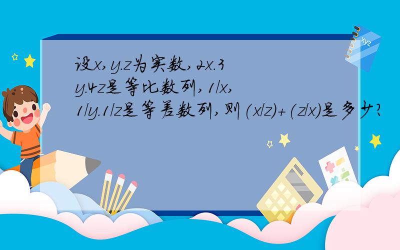 设x,y.z为实数,2x.3y.4z是等比数列,1/x,1/y.1/z是等差数列,则(x/z)+(z/x)是多少?