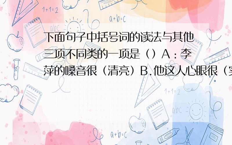 下面句子中括号词的读法与其他三项不同类的一项是（）A：李萍的嗓音很（清亮）B.他这人心眼很（实在）C白