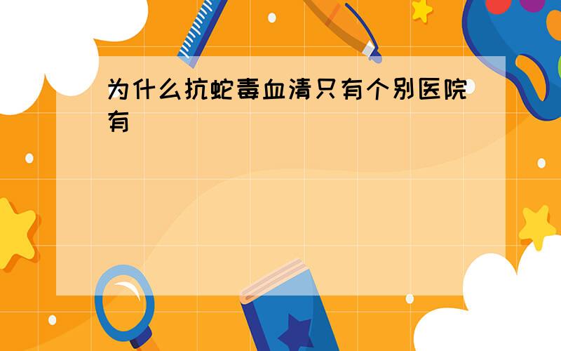 为什么抗蛇毒血清只有个别医院有