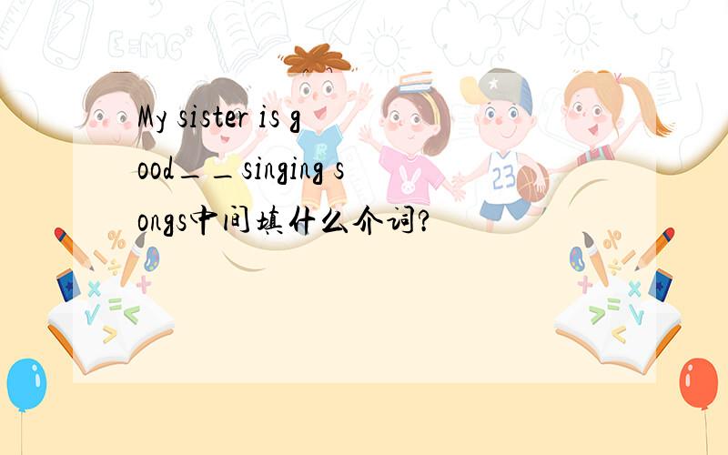 My sister is good__singing songs中间填什么介词?