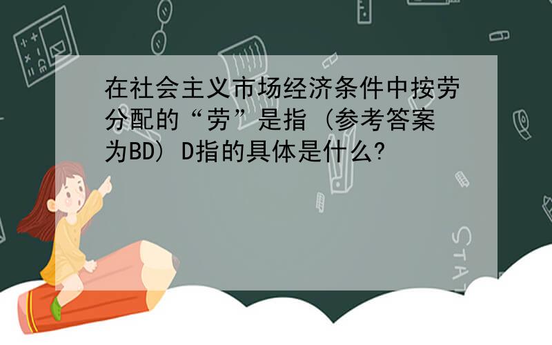 在社会主义市场经济条件中按劳分配的“劳”是指 (参考答案为BD) D指的具体是什么?