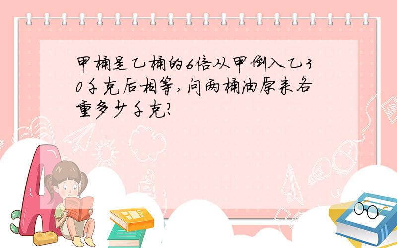 甲桶是乙桶的6倍从甲倒入乙30千克后相等,问两桶油原来各重多少千克?