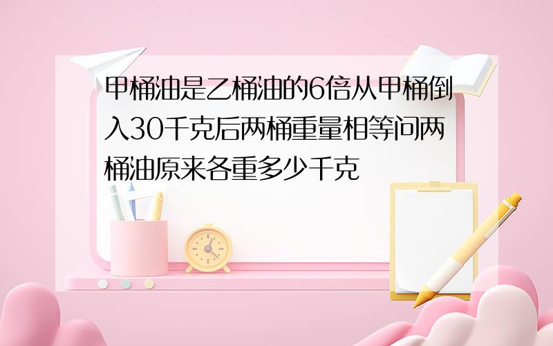 甲桶油是乙桶油的6倍从甲桶倒入30千克后两桶重量相等问两桶油原来各重多少千克