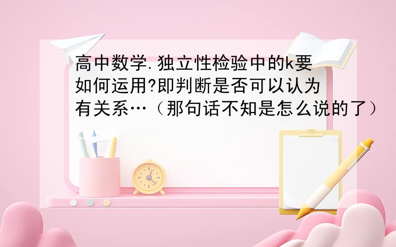 高中数学.独立性检验中的k要如何运用?即判断是否可以认为有关系…（那句话不知是怎么说的了）