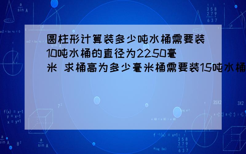 圆柱形计算装多少吨水桶需要装10吨水桶的直径为2250毫米 求桶高为多少毫米桶需要装15吨水桶的直径为2560毫米 求桶