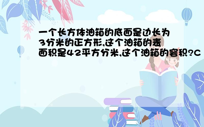 一个长方体油箱的底面是边长为3分米的正方形,这个油箱的表面积是42平方分米,这个油箱的容积?C