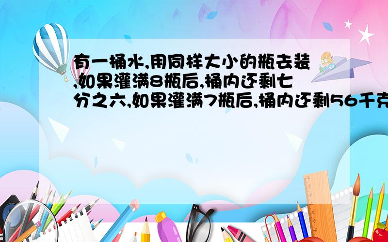 有一桶水,用同样大小的瓶去装,如果灌满8瓶后,桶内还剩七分之六,如果灌满7瓶后,桶内还剩56千克,这桶水有多少千克?