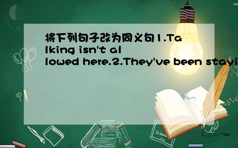 将下列句子改为同义句1.Talking isn't allowed here.2.They've been stayin