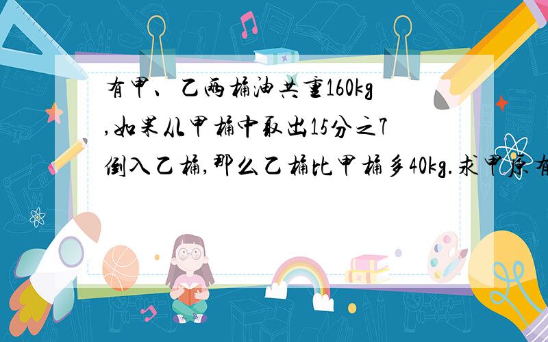 有甲、乙两桶油共重160kg,如果从甲桶中取出15分之7倒入乙桶,那么乙桶比甲桶多40kg.求甲原有油多少千克?