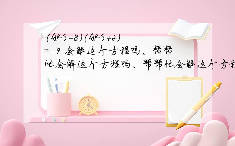 (AKS－8)(AKS＋2)＝－9 会解这个方程吗、帮帮忙会解这个方程吗、帮帮忙会解这个方程吗、帮帮忙会解这个方