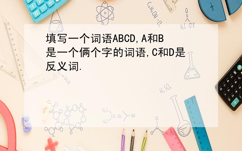 填写一个词语ABCD,A和B是一个俩个字的词语,C和D是反义词.