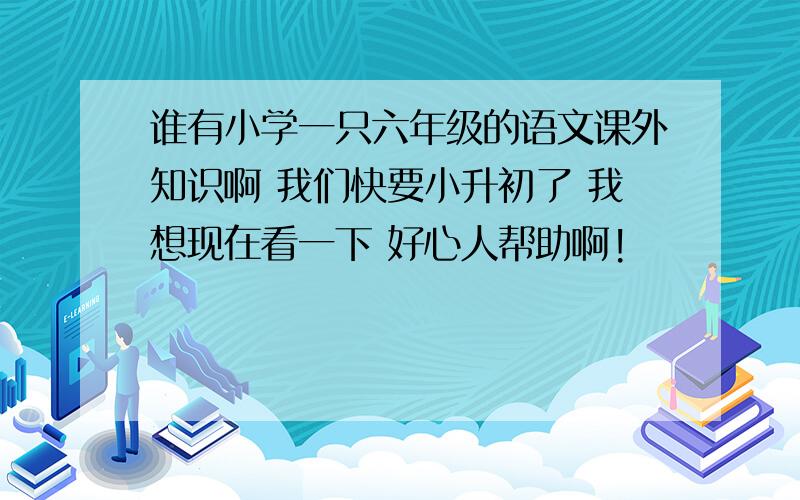 谁有小学一只六年级的语文课外知识啊 我们快要小升初了 我想现在看一下 好心人帮助啊!