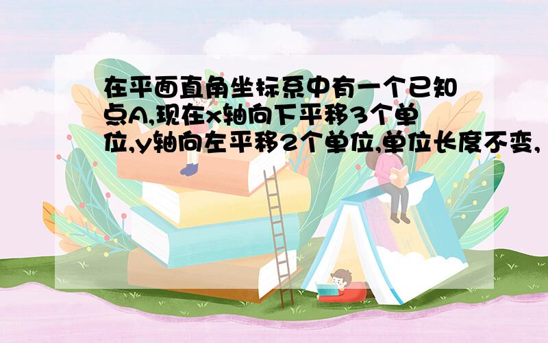 在平面直角坐标系中有一个已知点A,现在x轴向下平移3个单位,y轴向左平移2个单位,单位长度不变,