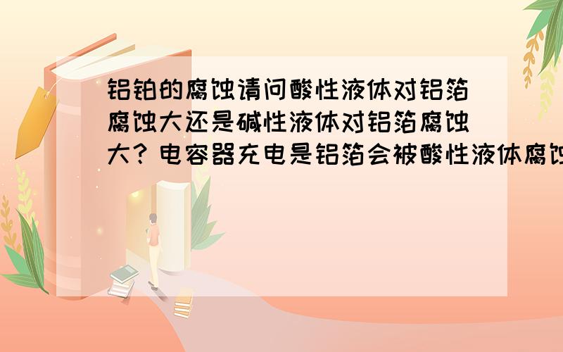 铝铂的腐蚀请问酸性液体对铝箔腐蚀大还是碱性液体对铝箔腐蚀大？电容器充电是铝箔会被酸性液体腐蚀吗？