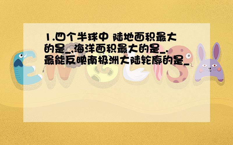 1.四个半球中 陆地面积最大的是_,海洋面积最大的是_.最能反映南极洲大陆轮廓的是_