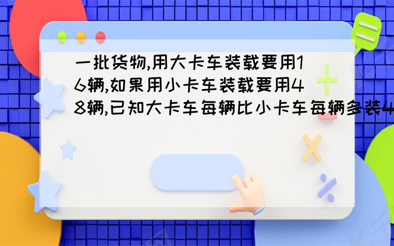 一批货物,用大卡车装载要用16辆,如果用小卡车装载要用48辆,已知大卡车每辆比小卡车每辆多装4吨,问...